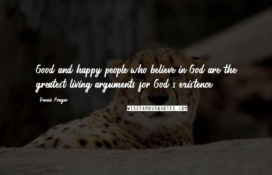 Dennis Prager Quotes: Good and happy people who believe in God are the greatest living arguments for God's existence