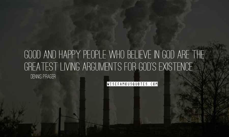 Dennis Prager Quotes: Good and happy people who believe in God are the greatest living arguments for God's existence