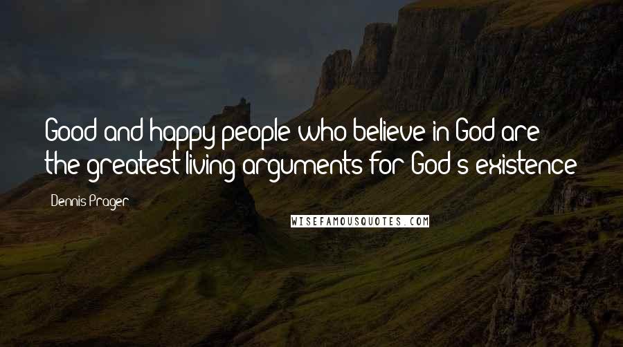 Dennis Prager Quotes: Good and happy people who believe in God are the greatest living arguments for God's existence