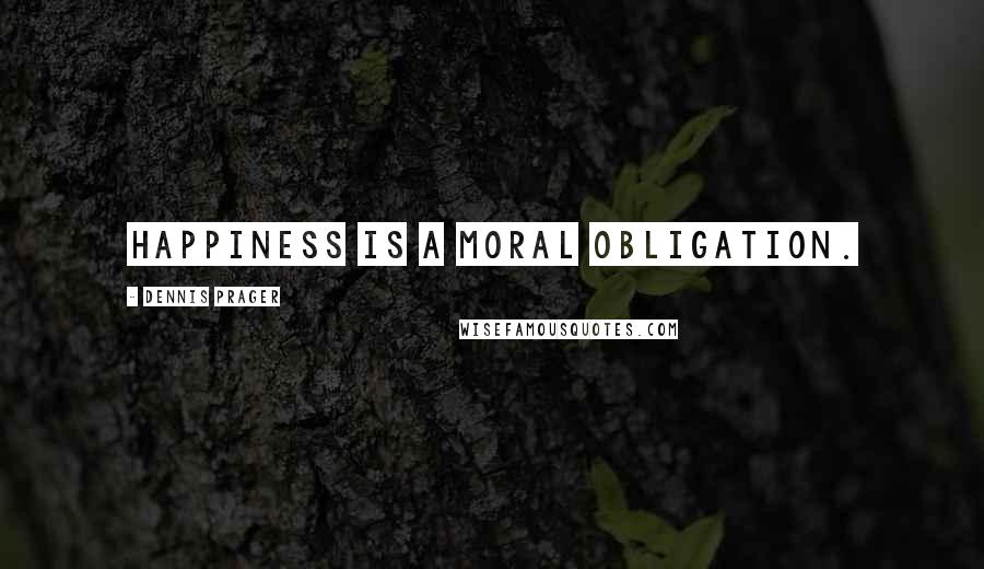 Dennis Prager Quotes: Happiness is a moral obligation.