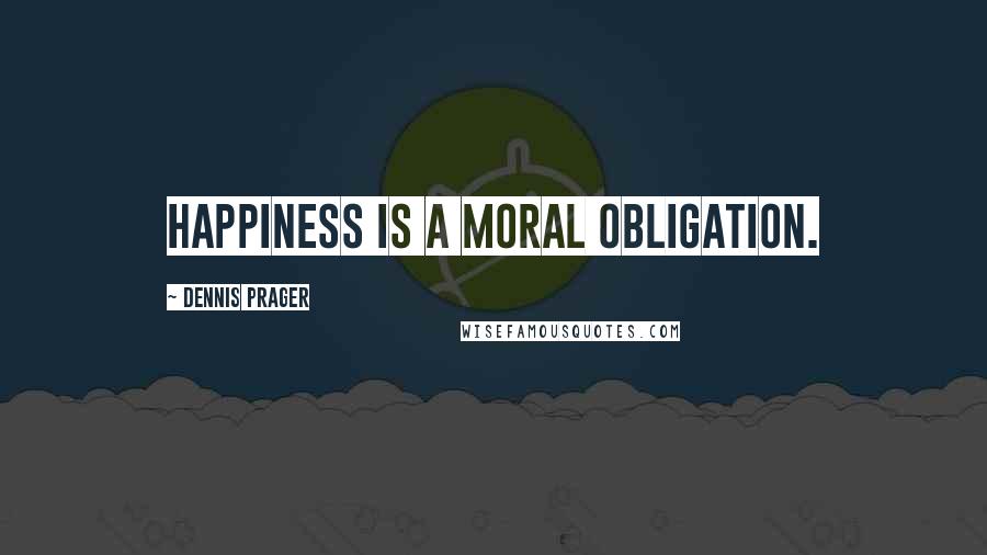 Dennis Prager Quotes: Happiness is a moral obligation.
