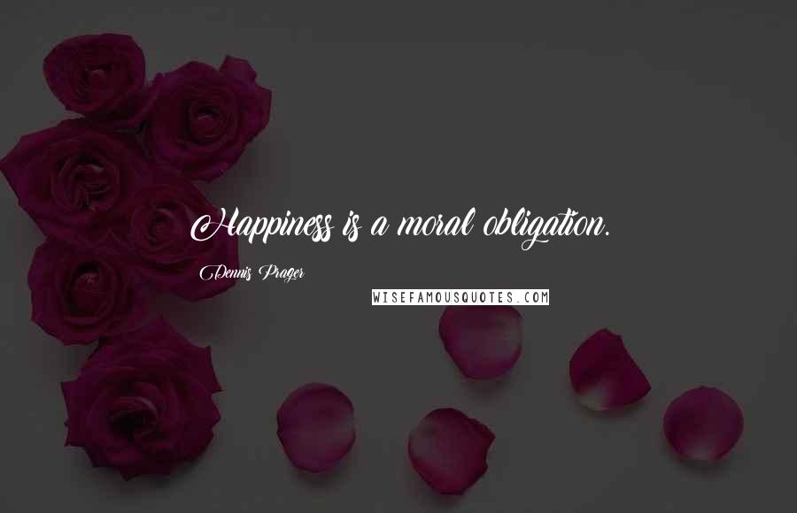 Dennis Prager Quotes: Happiness is a moral obligation.