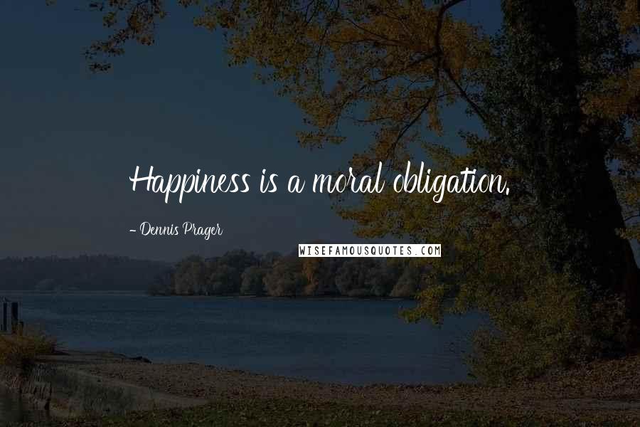 Dennis Prager Quotes: Happiness is a moral obligation.