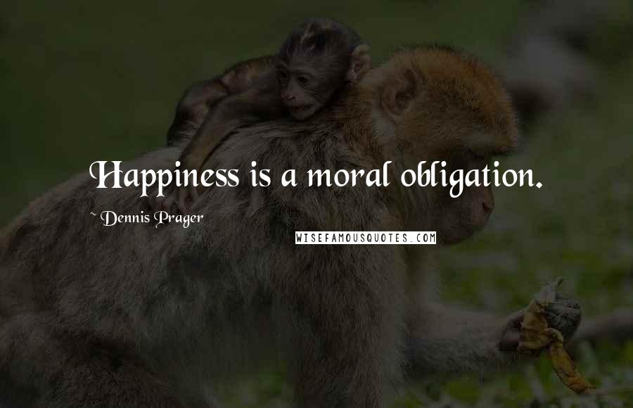 Dennis Prager Quotes: Happiness is a moral obligation.