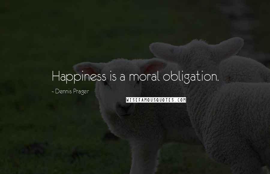 Dennis Prager Quotes: Happiness is a moral obligation.