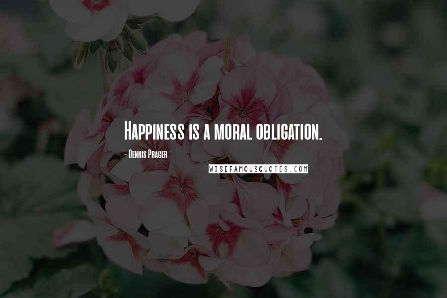 Dennis Prager Quotes: Happiness is a moral obligation.
