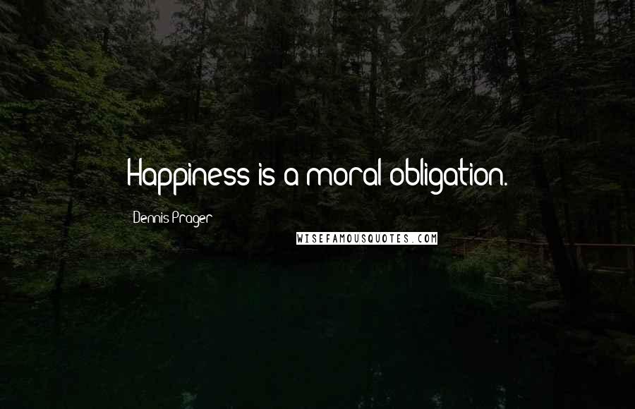 Dennis Prager Quotes: Happiness is a moral obligation.
