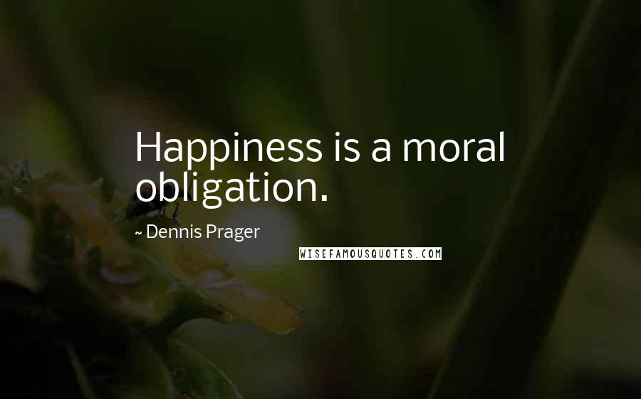 Dennis Prager Quotes: Happiness is a moral obligation.
