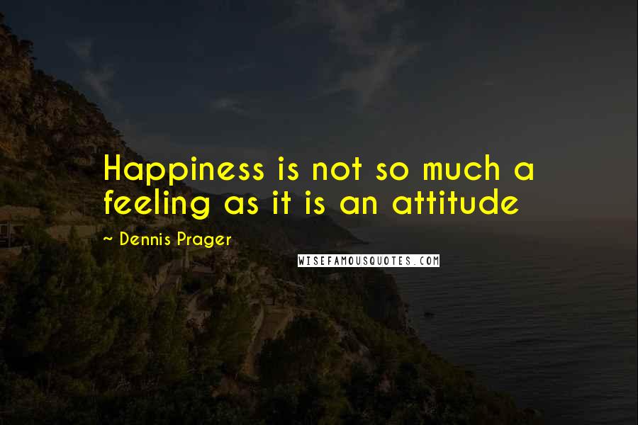 Dennis Prager Quotes: Happiness is not so much a feeling as it is an attitude