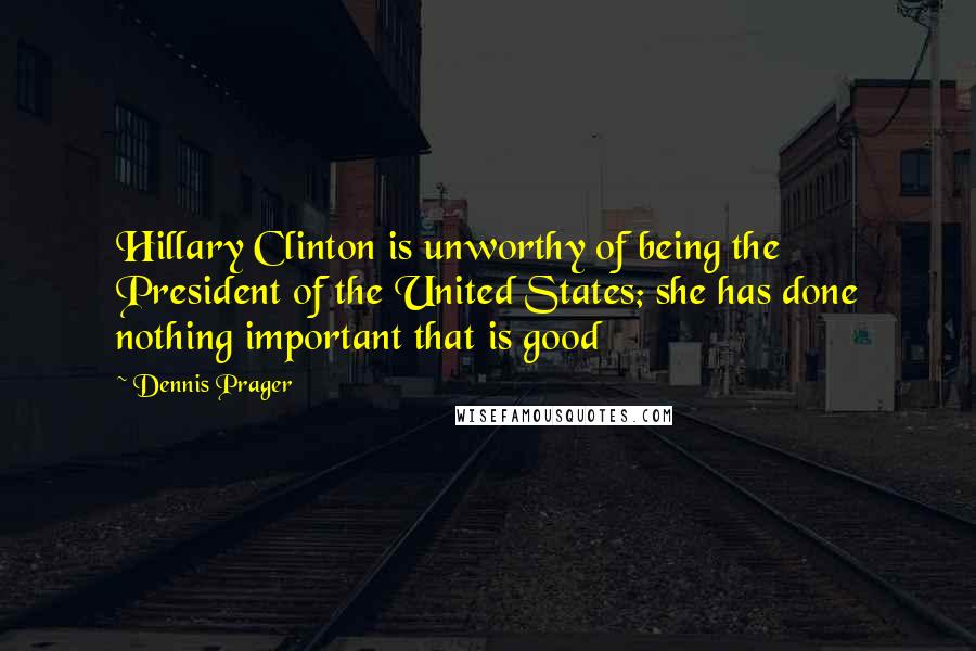 Dennis Prager Quotes: Hillary Clinton is unworthy of being the President of the United States; she has done nothing important that is good