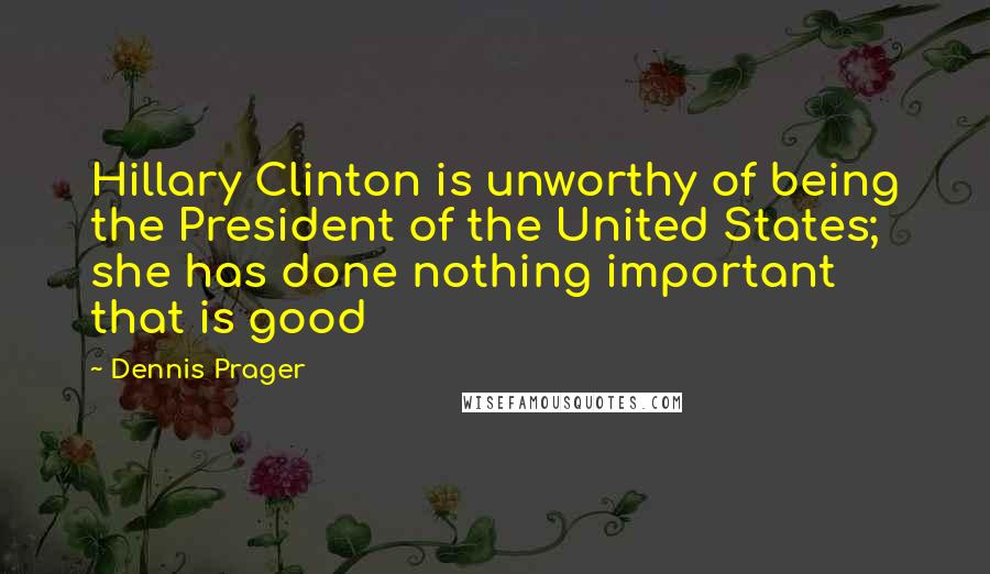 Dennis Prager Quotes: Hillary Clinton is unworthy of being the President of the United States; she has done nothing important that is good