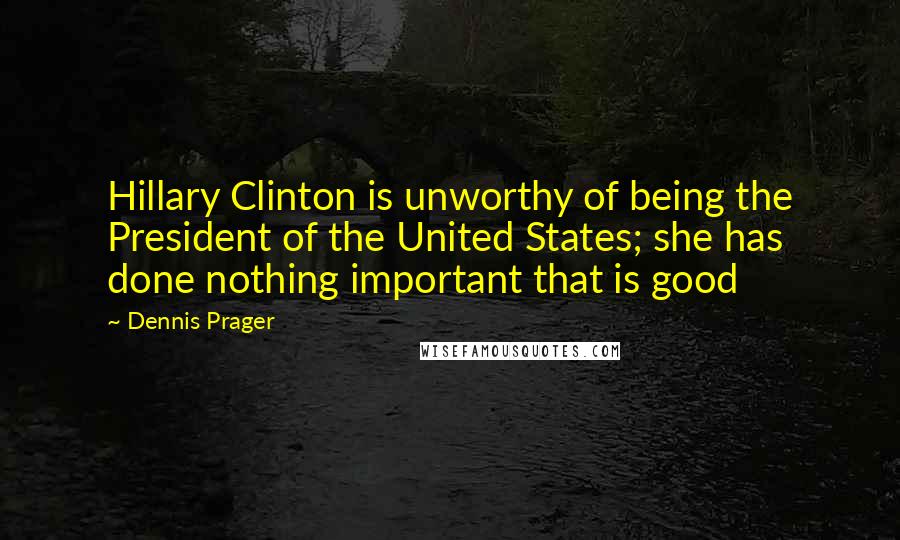 Dennis Prager Quotes: Hillary Clinton is unworthy of being the President of the United States; she has done nothing important that is good