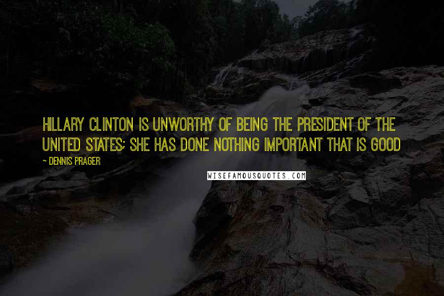 Dennis Prager Quotes: Hillary Clinton is unworthy of being the President of the United States; she has done nothing important that is good
