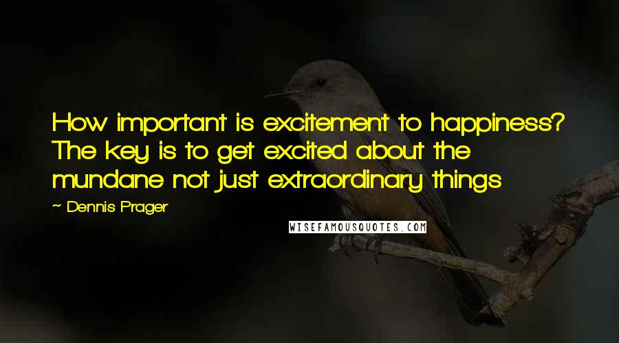 Dennis Prager Quotes: How important is excitement to happiness? The key is to get excited about the mundane not just extraordinary things