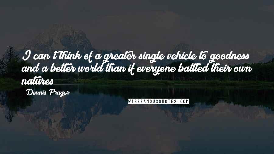 Dennis Prager Quotes: I can't think of a greater single vehicle to goodness and a better world than if everyone battled their own natures