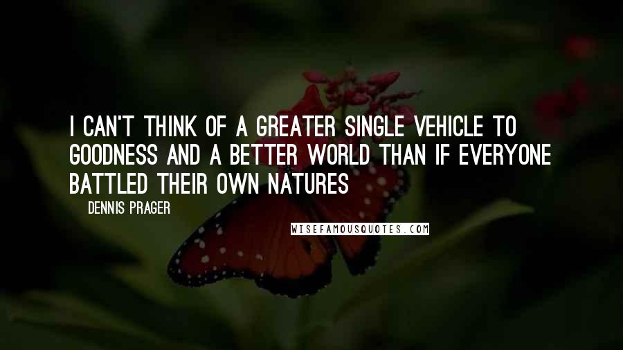 Dennis Prager Quotes: I can't think of a greater single vehicle to goodness and a better world than if everyone battled their own natures