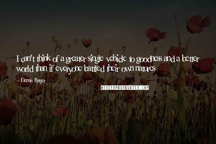 Dennis Prager Quotes: I can't think of a greater single vehicle to goodness and a better world than if everyone battled their own natures