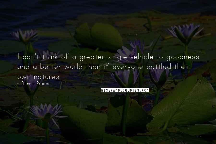 Dennis Prager Quotes: I can't think of a greater single vehicle to goodness and a better world than if everyone battled their own natures