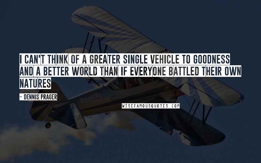 Dennis Prager Quotes: I can't think of a greater single vehicle to goodness and a better world than if everyone battled their own natures