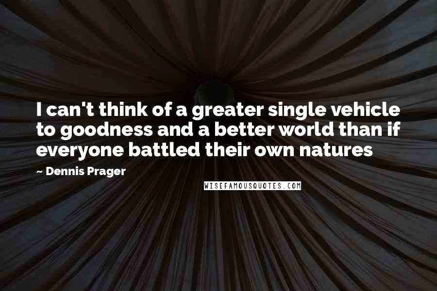 Dennis Prager Quotes: I can't think of a greater single vehicle to goodness and a better world than if everyone battled their own natures