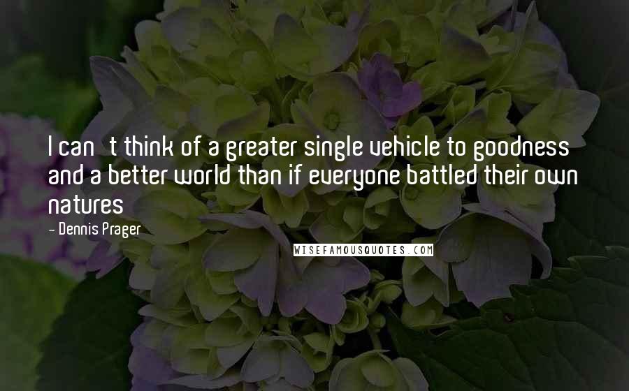 Dennis Prager Quotes: I can't think of a greater single vehicle to goodness and a better world than if everyone battled their own natures