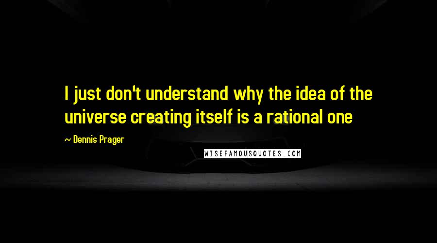 Dennis Prager Quotes: I just don't understand why the idea of the universe creating itself is a rational one