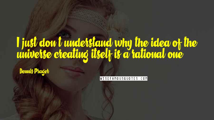 Dennis Prager Quotes: I just don't understand why the idea of the universe creating itself is a rational one