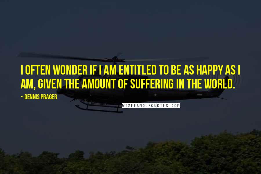 Dennis Prager Quotes: I often wonder if I am entitled to be as happy as I am, given the amount of suffering in the world.