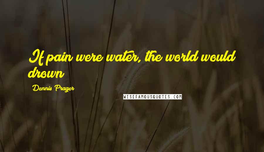 Dennis Prager Quotes: If pain were water, the world would drown