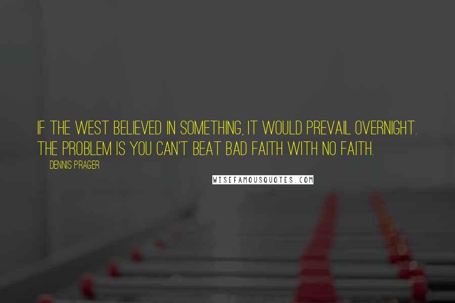 Dennis Prager Quotes: If the West believed in something, it would prevail overnight. The problem is you can't beat bad faith with no faith.