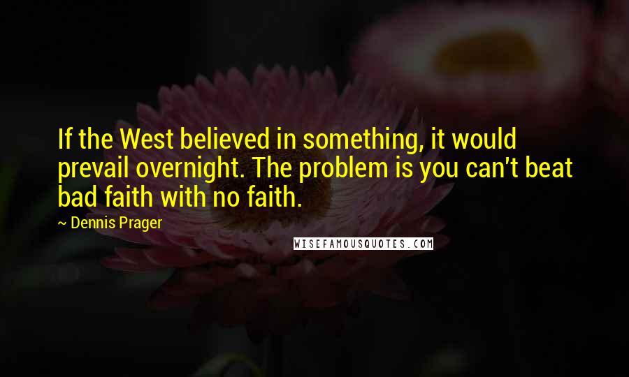 Dennis Prager Quotes: If the West believed in something, it would prevail overnight. The problem is you can't beat bad faith with no faith.