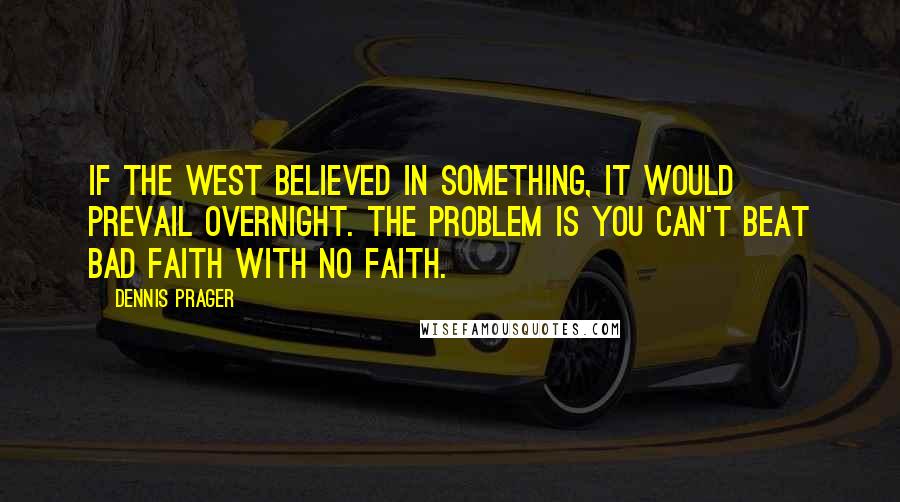 Dennis Prager Quotes: If the West believed in something, it would prevail overnight. The problem is you can't beat bad faith with no faith.