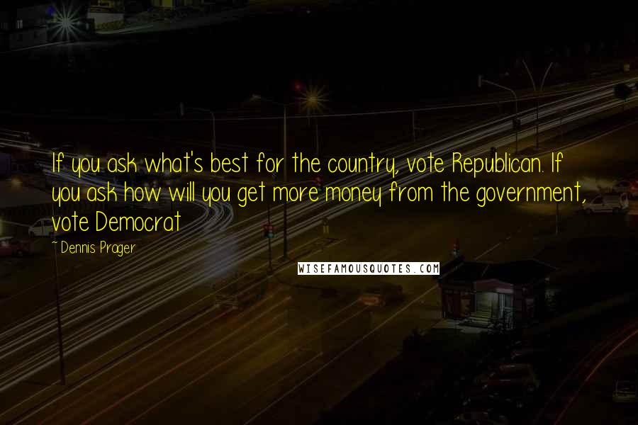 Dennis Prager Quotes: If you ask what's best for the country, vote Republican. If you ask how will you get more money from the government, vote Democrat