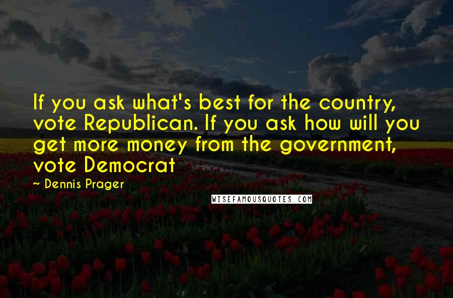 Dennis Prager Quotes: If you ask what's best for the country, vote Republican. If you ask how will you get more money from the government, vote Democrat