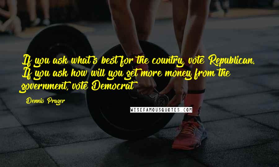 Dennis Prager Quotes: If you ask what's best for the country, vote Republican. If you ask how will you get more money from the government, vote Democrat