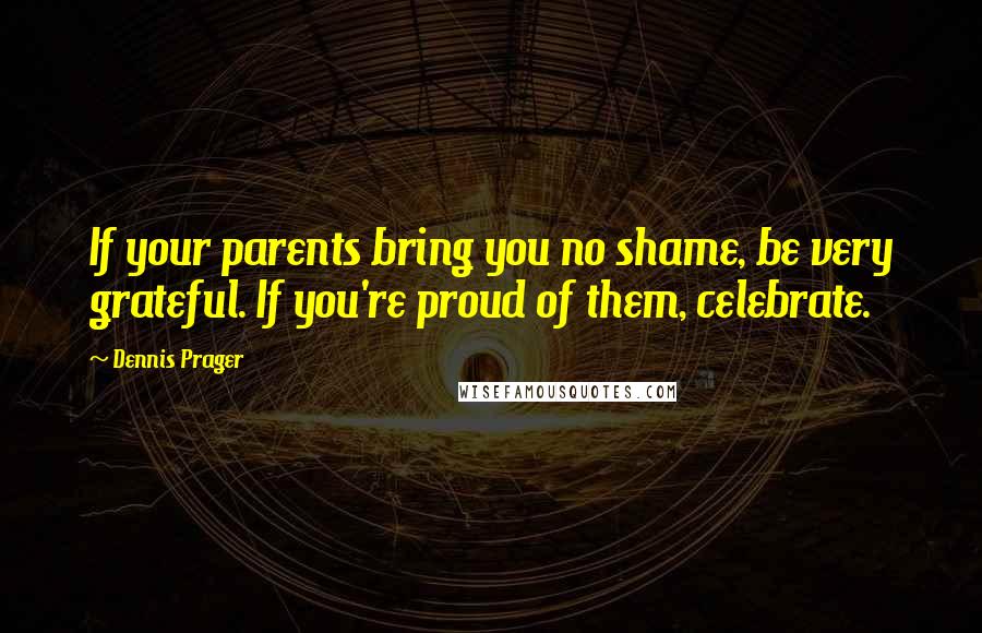 Dennis Prager Quotes: If your parents bring you no shame, be very grateful. If you're proud of them, celebrate.