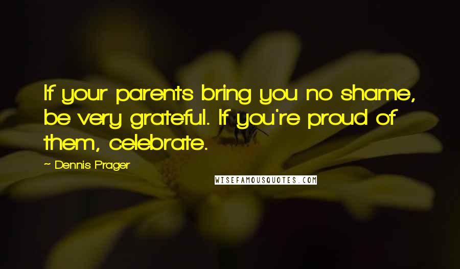 Dennis Prager Quotes: If your parents bring you no shame, be very grateful. If you're proud of them, celebrate.