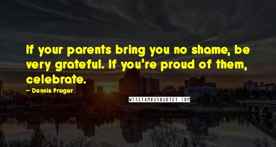 Dennis Prager Quotes: If your parents bring you no shame, be very grateful. If you're proud of them, celebrate.