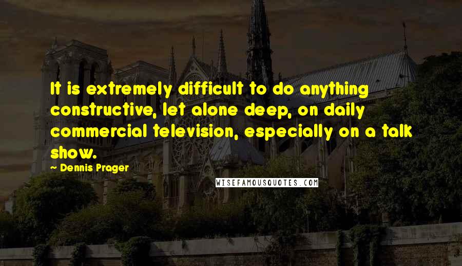 Dennis Prager Quotes: It is extremely difficult to do anything constructive, let alone deep, on daily commercial television, especially on a talk show.
