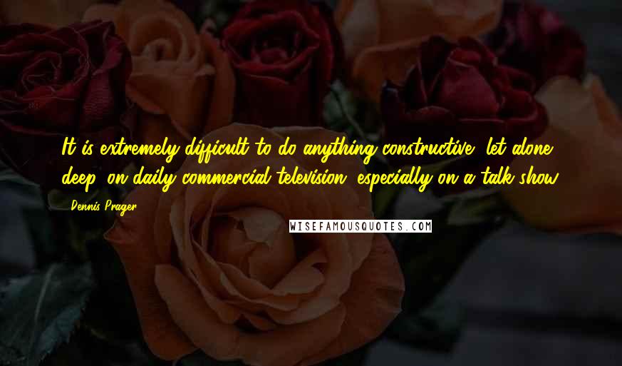 Dennis Prager Quotes: It is extremely difficult to do anything constructive, let alone deep, on daily commercial television, especially on a talk show.