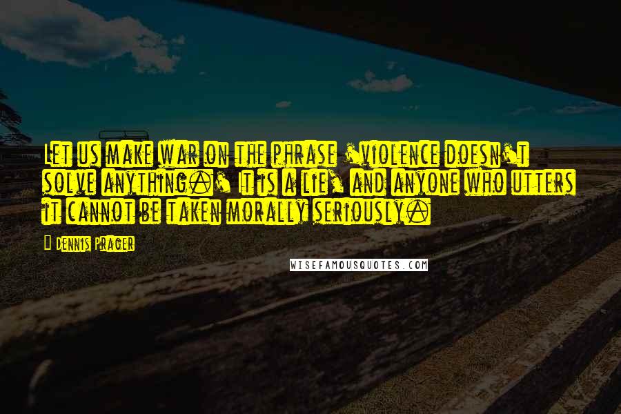 Dennis Prager Quotes: Let us make war on the phrase 'violence doesn't solve anything.' It is a lie, and anyone who utters it cannot be taken morally seriously.
