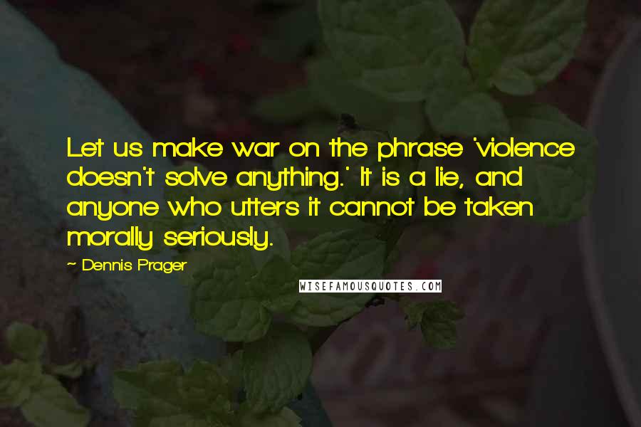 Dennis Prager Quotes: Let us make war on the phrase 'violence doesn't solve anything.' It is a lie, and anyone who utters it cannot be taken morally seriously.