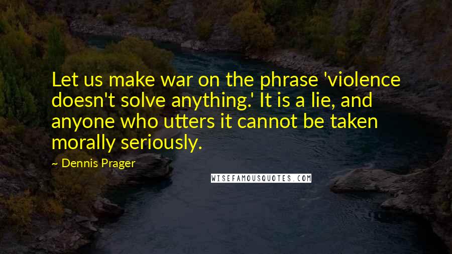 Dennis Prager Quotes: Let us make war on the phrase 'violence doesn't solve anything.' It is a lie, and anyone who utters it cannot be taken morally seriously.