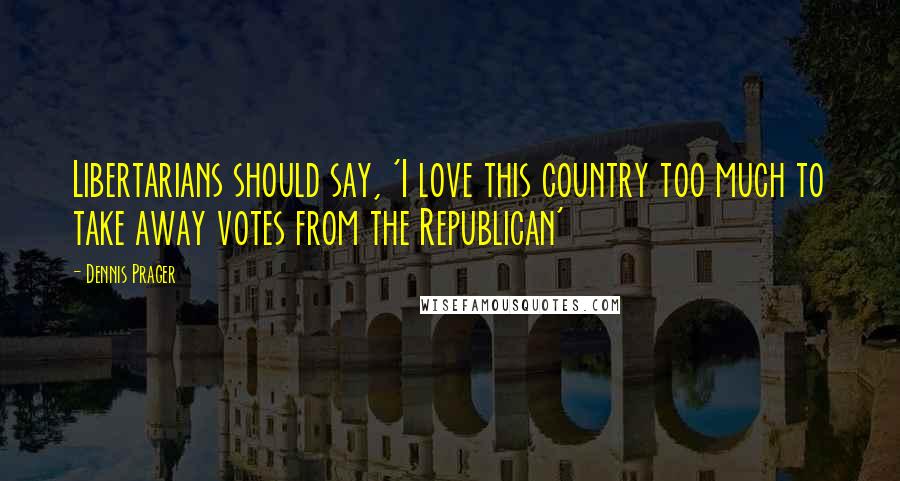 Dennis Prager Quotes: Libertarians should say, 'I love this country too much to take away votes from the Republican'