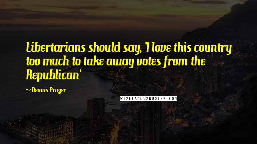 Dennis Prager Quotes: Libertarians should say, 'I love this country too much to take away votes from the Republican'