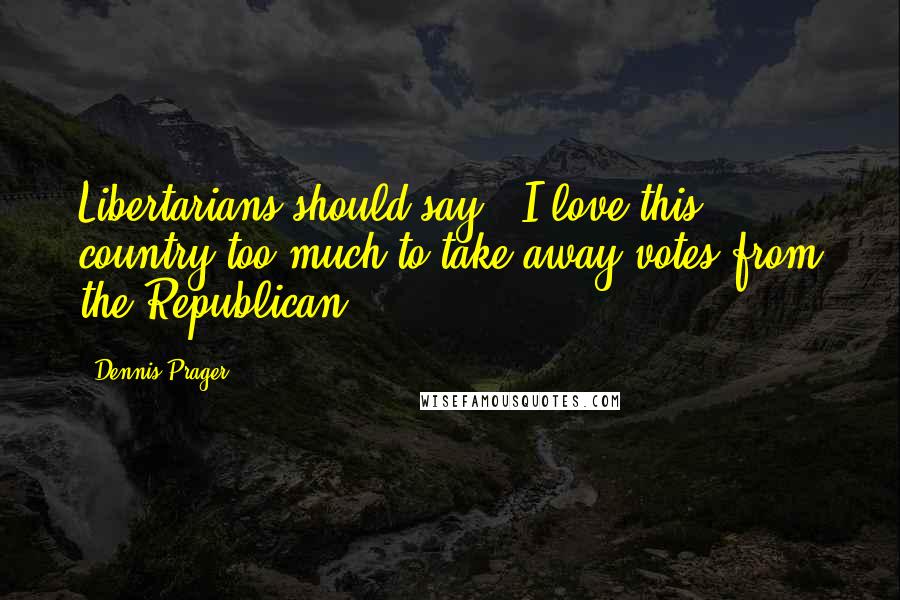 Dennis Prager Quotes: Libertarians should say, 'I love this country too much to take away votes from the Republican'