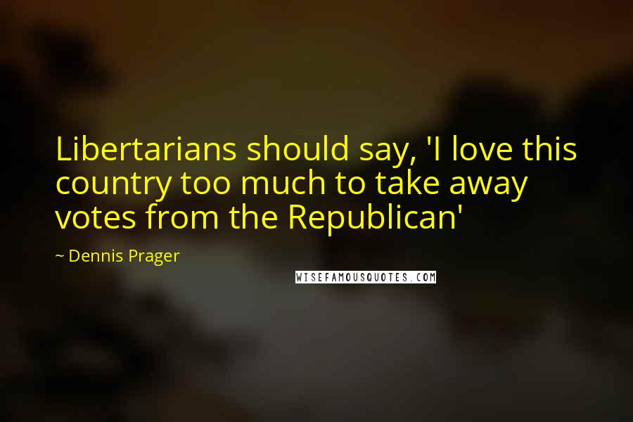 Dennis Prager Quotes: Libertarians should say, 'I love this country too much to take away votes from the Republican'