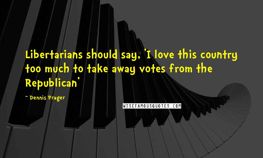 Dennis Prager Quotes: Libertarians should say, 'I love this country too much to take away votes from the Republican'