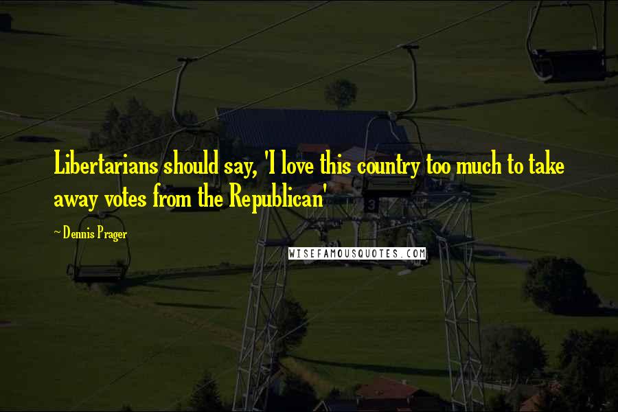 Dennis Prager Quotes: Libertarians should say, 'I love this country too much to take away votes from the Republican'