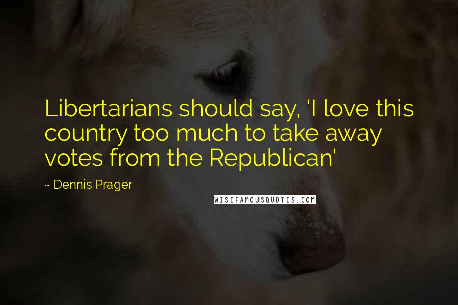 Dennis Prager Quotes: Libertarians should say, 'I love this country too much to take away votes from the Republican'